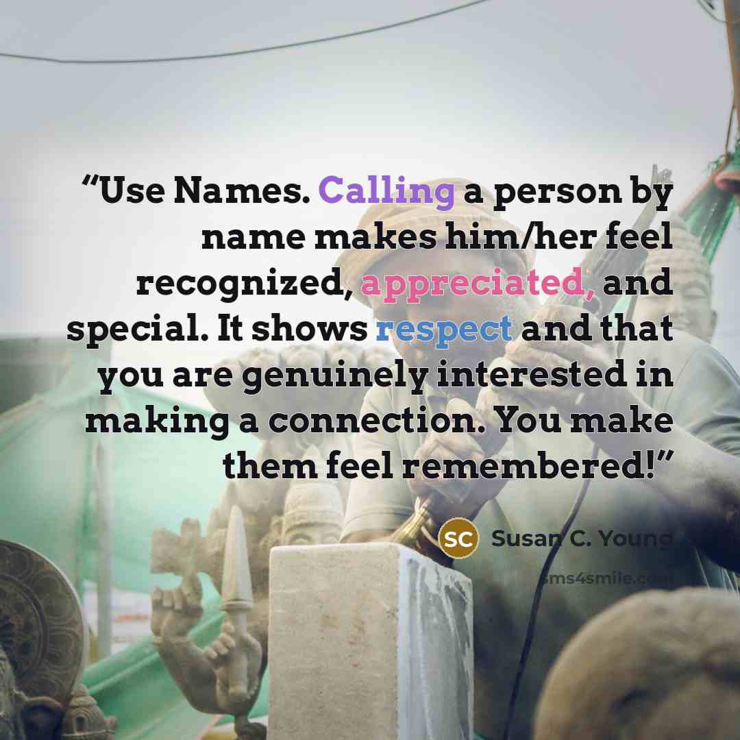 “Use Names. Calling a person by name makes him/her feel recognized, appreciated, and special. It shows respect and that you are genuinely interested in making a connection. You make them feel remembered!” quote by Susan C. Young