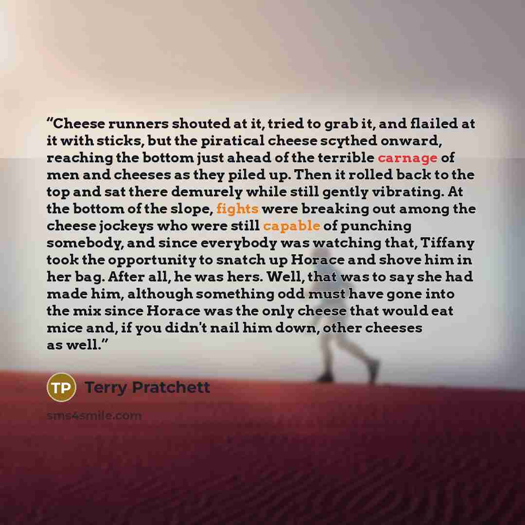 “Cheese runners shouted at it, tried to grab it, and flailed at it with sticks, but the piratical cheese scythed onward, reaching the bottom just ahead of the terrible carnage of men and cheeses as they piled up. Then it rolled back to the top and sat there demurely while still gently vibrating. At…” quote by Terry Pratchett