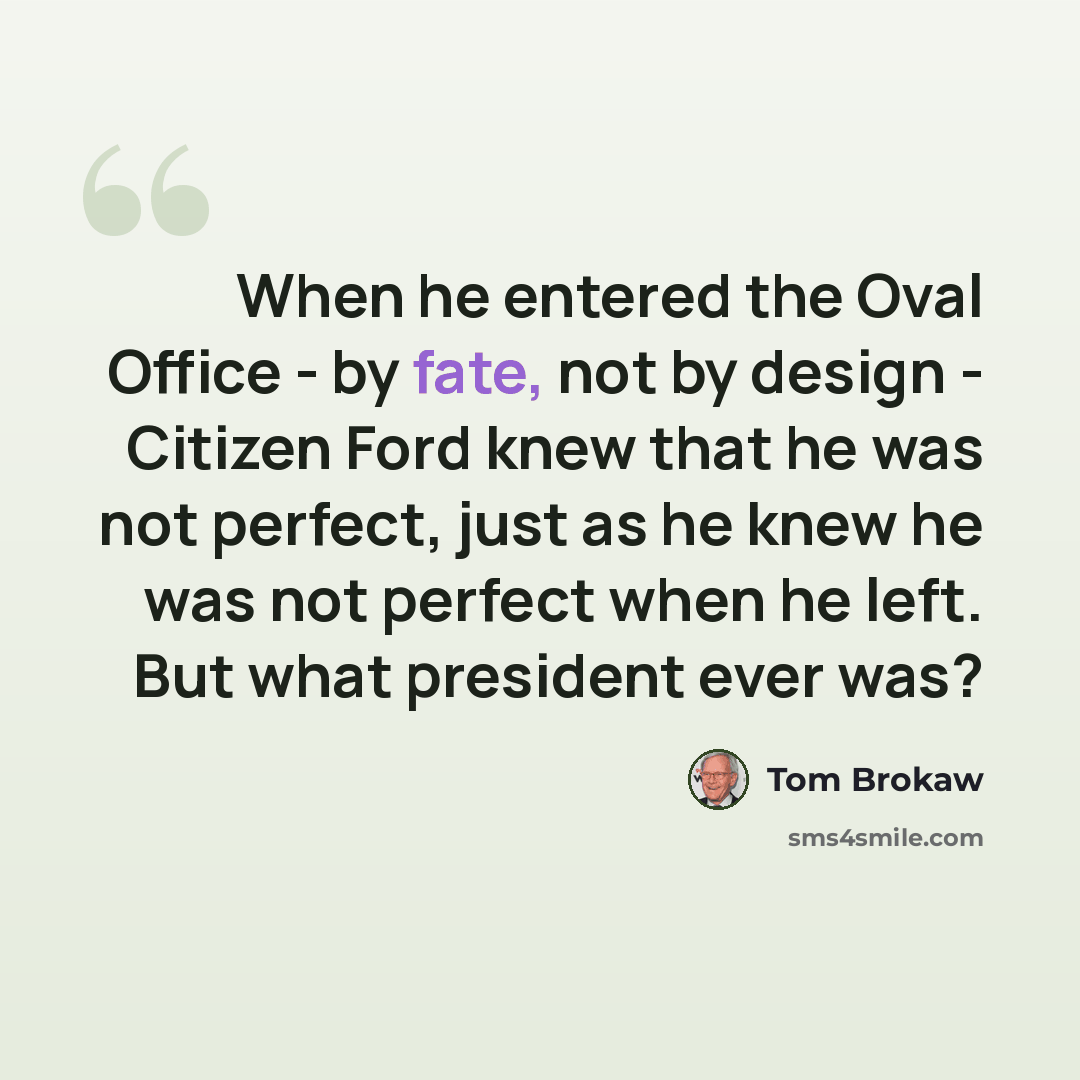 “When he entered the Oval Office - by fate, not by design - Citizen Ford knew that he was not perfect, just as he knew he was not perfect when he left. But what president ever was?” quote by Tom Brokaw