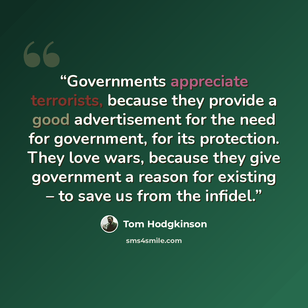 “Governments appreciate terrorists, because they provide a good advertisement for the need for government, for its protection. They love wars, because they give government a reason for existing – to save us from the infidel.” quote by Tom Hodgkinson