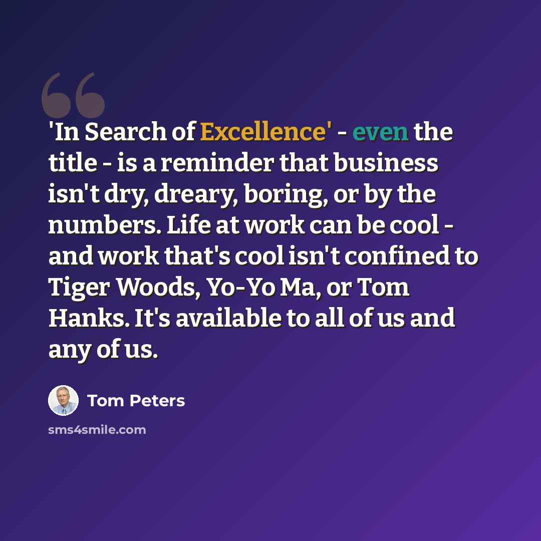 “'In Search of Excellence' - even the title - is a reminder that business isn't dry, dreary, boring, or by the numbers. Life at work can be cool - and work that's cool isn't confined to Tiger Woods, Yo-Yo Ma, or Tom Hanks. It's available to all of us and any of us.” quote by Tom Peters