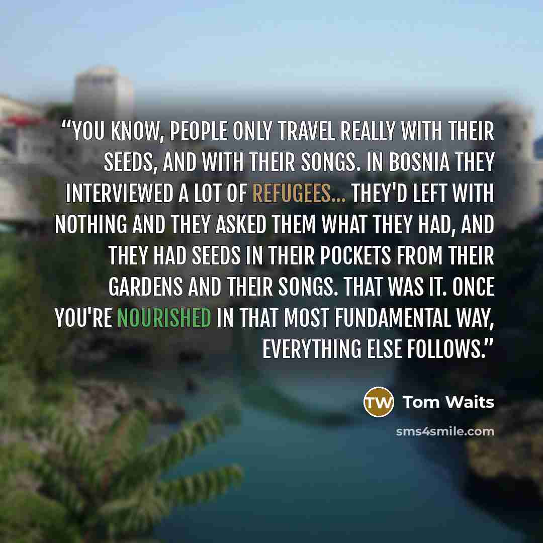 “You know, people only travel really with their seeds, and with their songs. In Bosnia they interviewed a lot of refugees... they'd left with nothing and they asked them what they had, and they had seeds in their pockets from their gardens and their songs. That was it. Once you're nourished in that…” quote by Tom Waits