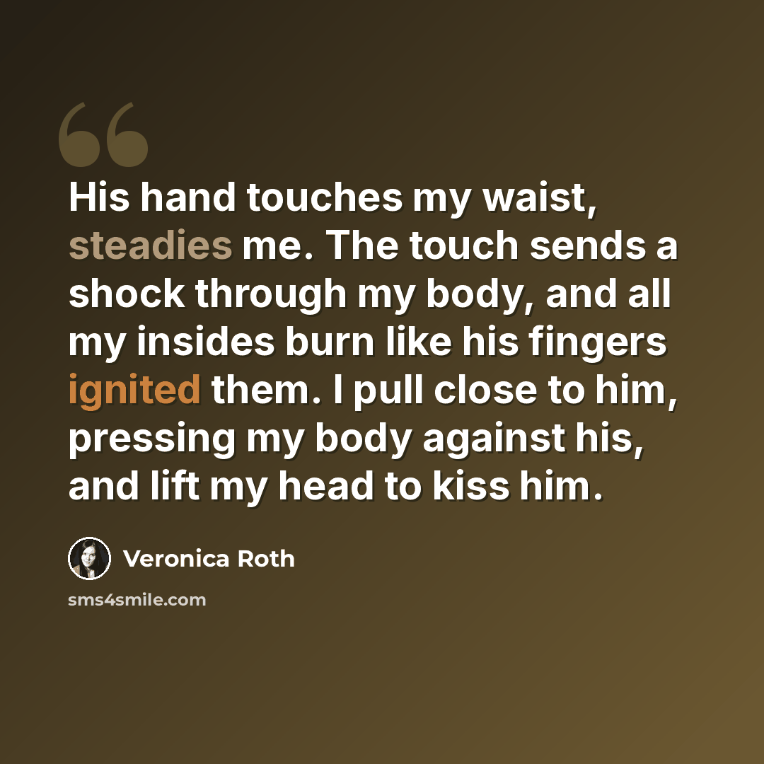 “His hand touches my waist, steadies me. The touch sends a shock through my body, and all my insides burn like his fingers ignited them. I pull close to him, pressing my body against his, and lift my head to kiss him.” quote by Veronica Roth