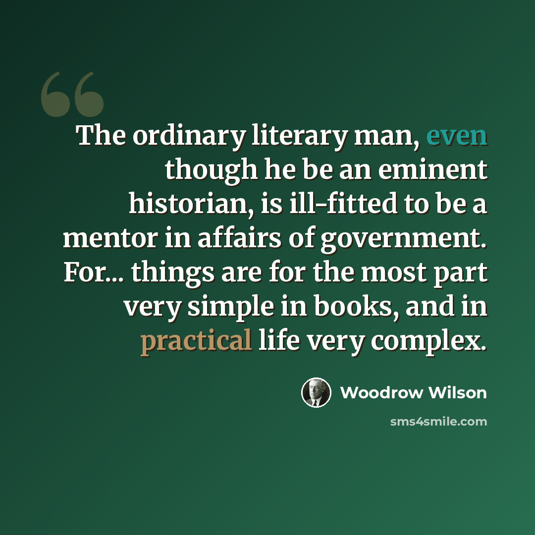 “The ordinary literary man, even though he be an eminent historian, is ill-fitted to be a mentor in affairs of government. For... things are for the most part very simple in books, and in practical life very complex.” quote by Woodrow Wilson