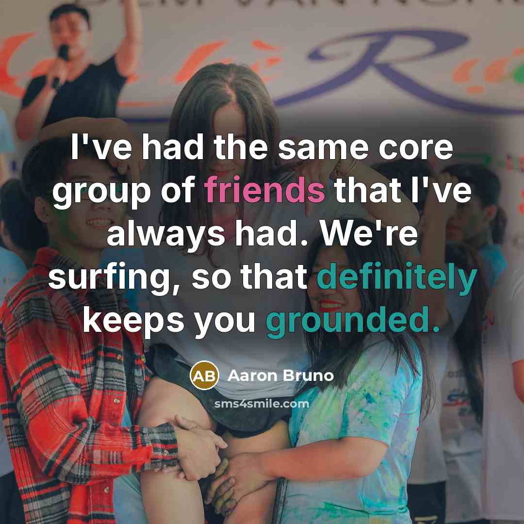 “I've had the same core group of friends that I've always had. We're surfing, so that definitely keeps you grounded.” quote by Aaron Bruno