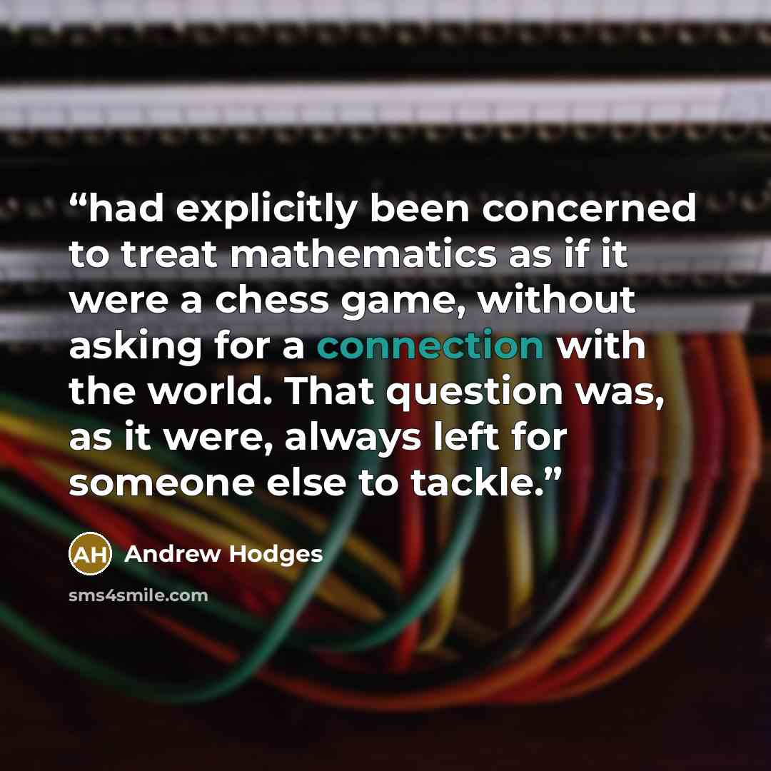 “had explicitly been concerned to treat mathematics as if it were a chess game, without asking for a connection with the world. That question was, as it were, always left for someone else to tackle.” quote by Andrew Hodges