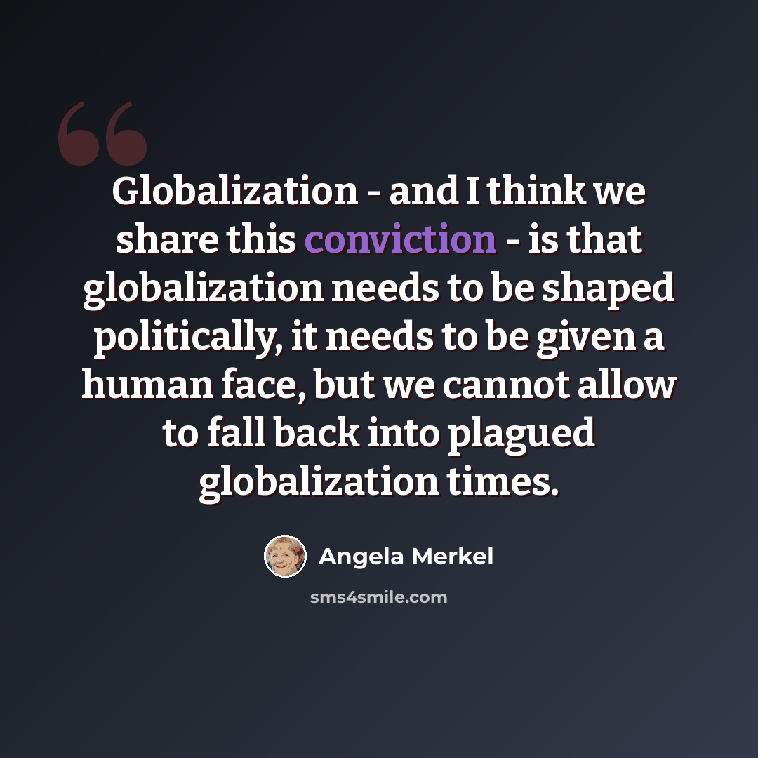 “Globalization - and I think we share this conviction - is that globalization needs to be shaped politically, it needs to be given a human face, but we cannot allow to fall back into plagued globalization times.” quote by Angela Merkel