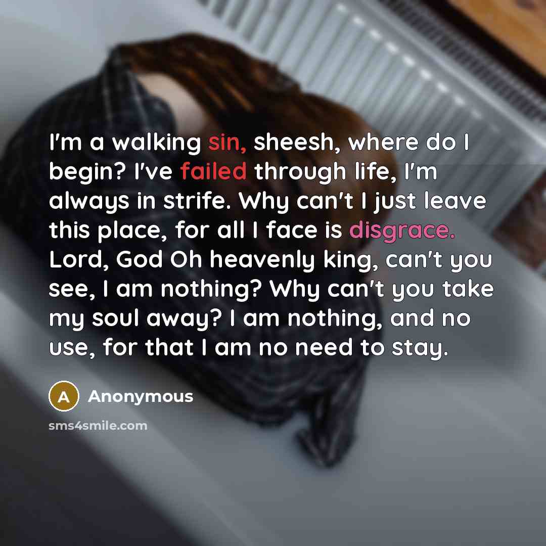 “I'm a walking sin, sheesh, where do I begin? I've failed through life, I'm always in strife. Why can't I just leave this place, for all I face is disgrace. Lord, God Oh heavenly king, can't you see, I am nothing? Why can't you take my soul away? I am nothing, and no use, for that I am no need to…” quote by Anonymous