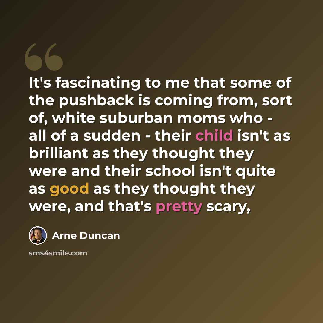 “It's fascinating to me that some of the pushback is coming from, sort of, white suburban moms who - all of a sudden - their child isn't as brilliant as they thought they were and their school isn't quite as good as they thought they were, and that's pretty scary,” quote by Arne Duncan