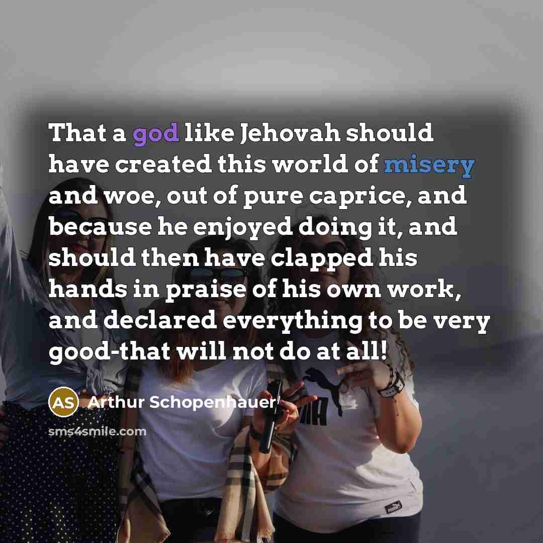 “That a god like Jehovah should have created this world of misery and woe, out of pure caprice, and because he enjoyed doing it, and should then have clapped his hands in praise of his own work, and declared everything to be very good-that will not do at all!” quote by Arthur Schopenhauer
