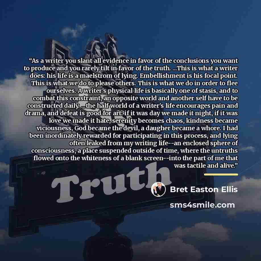 “As a writer you slant all evidence in favor of the conclusions you want to produce and you rarely tilt in favor of the truth. ...This is what a writer does: his life is a maelstrom of lying. Embellishment is his focal point. This is what we do to please others. This is what we do in order to flee…” quote by Bret Easton Ellis