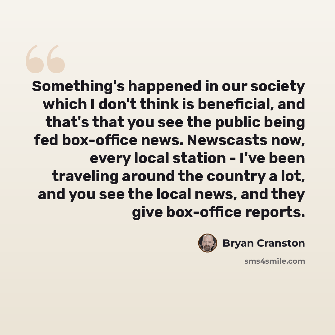 “Something's happened in our society which I don't think is beneficial, and that's that you see the public being fed box-office news. Newscasts now, every local station - I've been traveling around the country a lot, and you see the local news, and they give box-office reports.” quote by Bryan Cranston