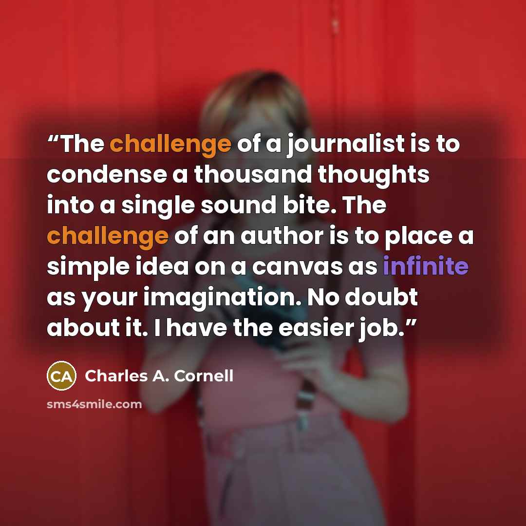 “The challenge of a journalist is to condense a thousand thoughts into a single sound bite. The challenge of an author is to place a simple idea on a canvas as infinite as your imagination. No doubt about it. I have the easier job.” quote by Charles A. Cornell