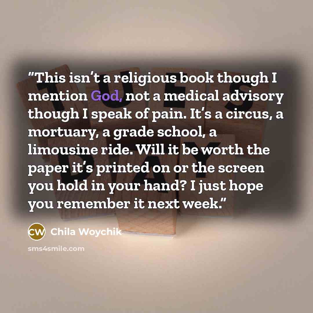 “This isn’t a religious book though I mention God, not a medical advisory though I speak of pain. It’s a circus, a mortuary, a grade school, a limousine ride. Will it be worth the paper it’s printed on or the screen you hold in your hand? I just hope you remember it next week.” quote by Chila Woychik