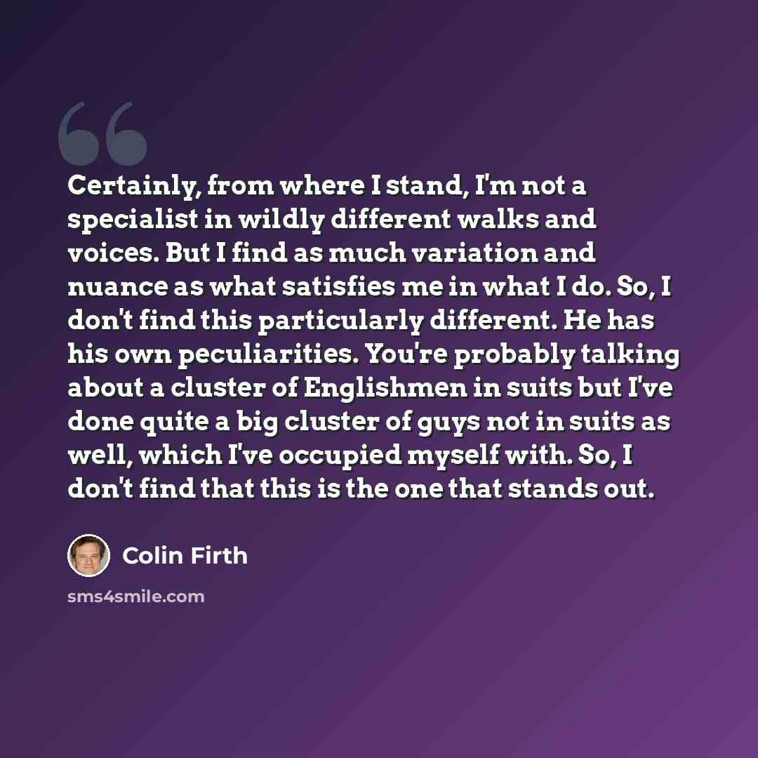 “Certainly, from where I stand, I'm not a specialist in wildly different walks and voices. But I find as much variation and nuance as what satisfies me in what I do. So, I don't find this particularly different. He has his own peculiarities. You're probably talking about a cluster of Englishmen in…” quote by Colin Firth