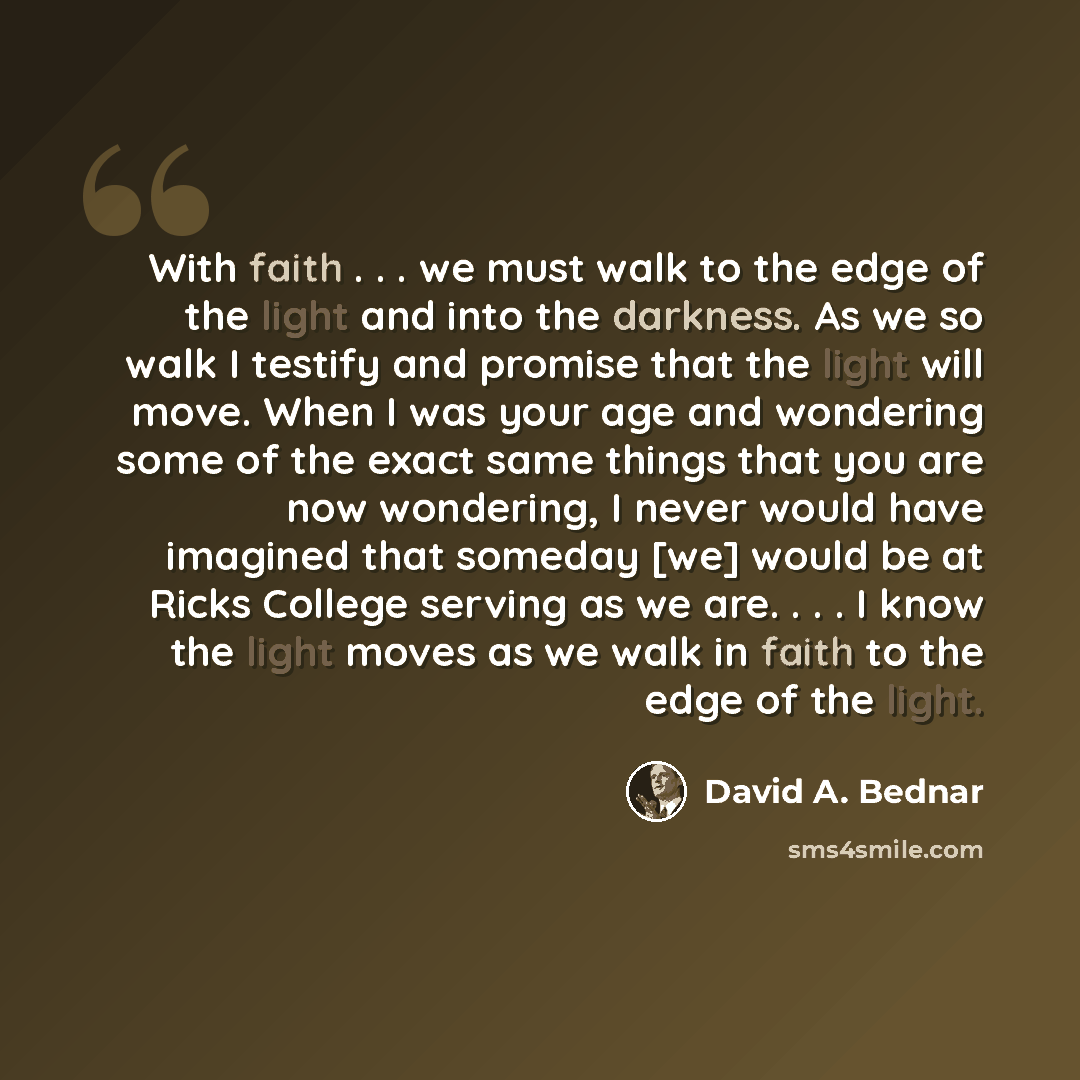 “With faith . . . we must walk to the edge of the light and into the darkness. As we so walk I testify and promise that the light will move. When I was your age and wondering some of the exact same things that you are now wondering, I never would have imagined that someday [we] would be at Ricks…” quote by David A. Bednar