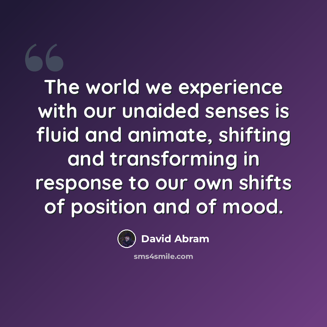 “The world we experience with our unaided senses is fluid and animate, shifting and transforming in response to our own shifts of position and of mood.” quote by David Abram