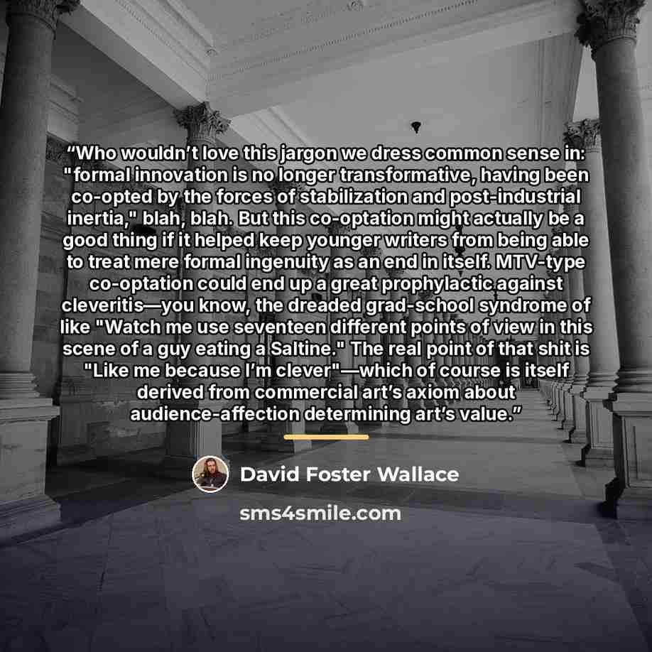 “Who wouldn’t love this jargon we dress common sense in: "formal innovation is no longer transformative, having been co-opted by the forces of stabilization and post-industrial inertia," blah, blah. But this co-optation might actually be a good thing if it helped keep younger writers from being…” quote by David Foster Wallace