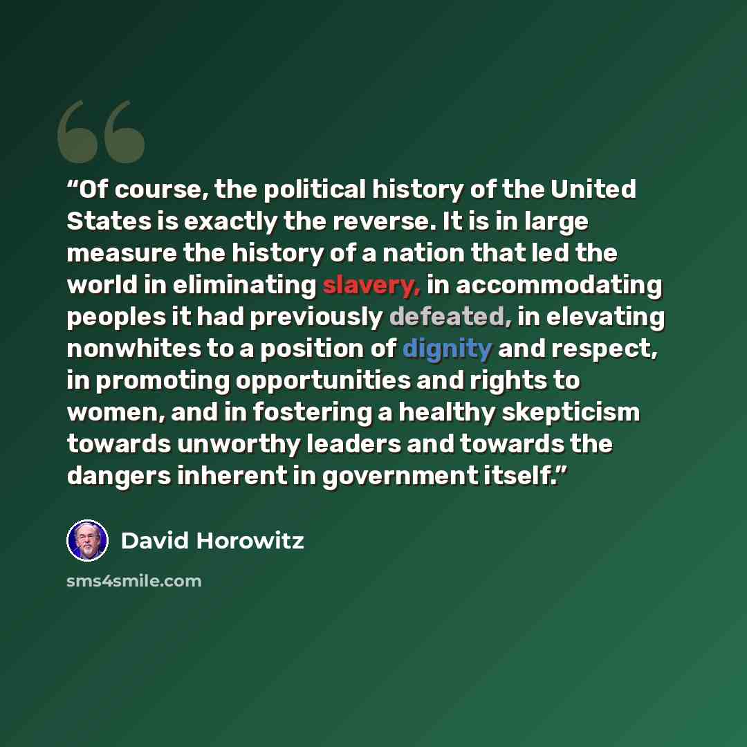 “Of course, the political history of the United States is exactly the reverse. It is in large measure the history of a nation that led the world in eliminating slavery, in accommodating peoples it had previously defeated, in elevating nonwhites to a position of dignity and respect, in promoting…” quote by David Horowitz