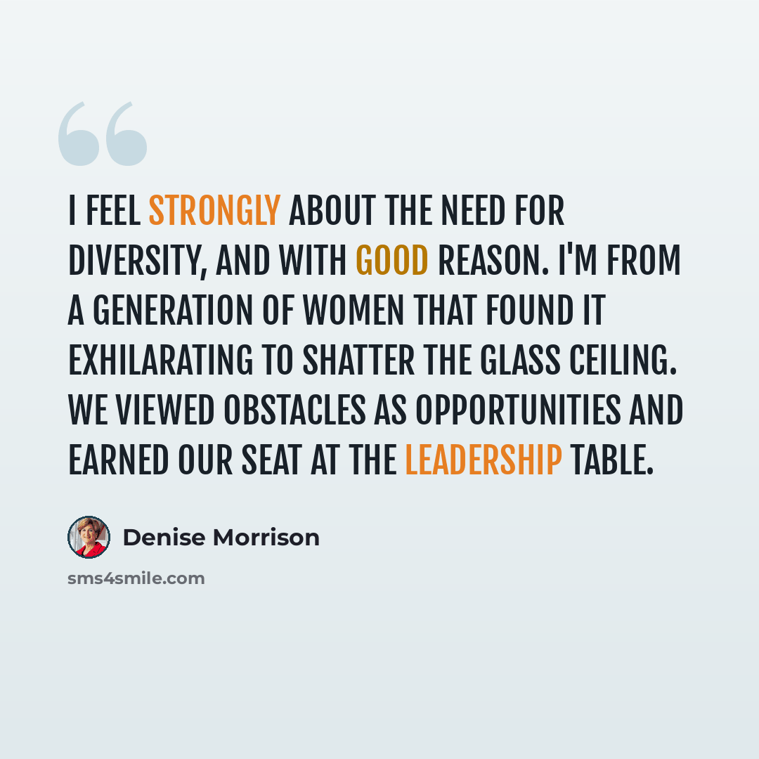 “I feel strongly about the need for diversity, and with good reason. I'm from a generation of women that found it exhilarating to shatter the glass ceiling. We viewed obstacles as opportunities and earned our seat at the leadership table.” quote by Denise Morrison