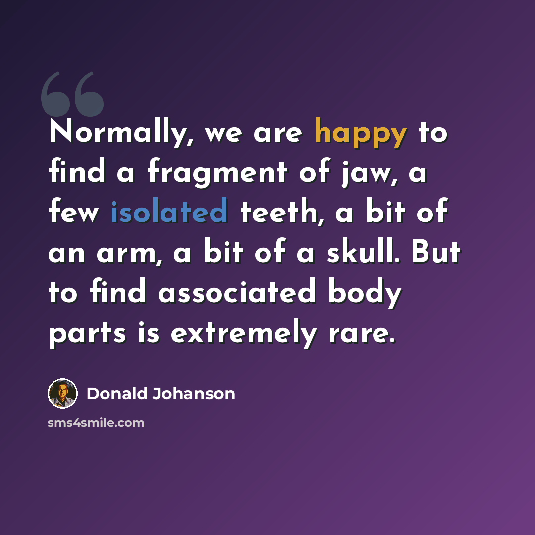 “Normally, we are happy to find a fragment of jaw, a few isolated teeth, a bit of an arm, a bit of a skull. But to find associated body parts is extremely rare.” quote by Donald Johanson