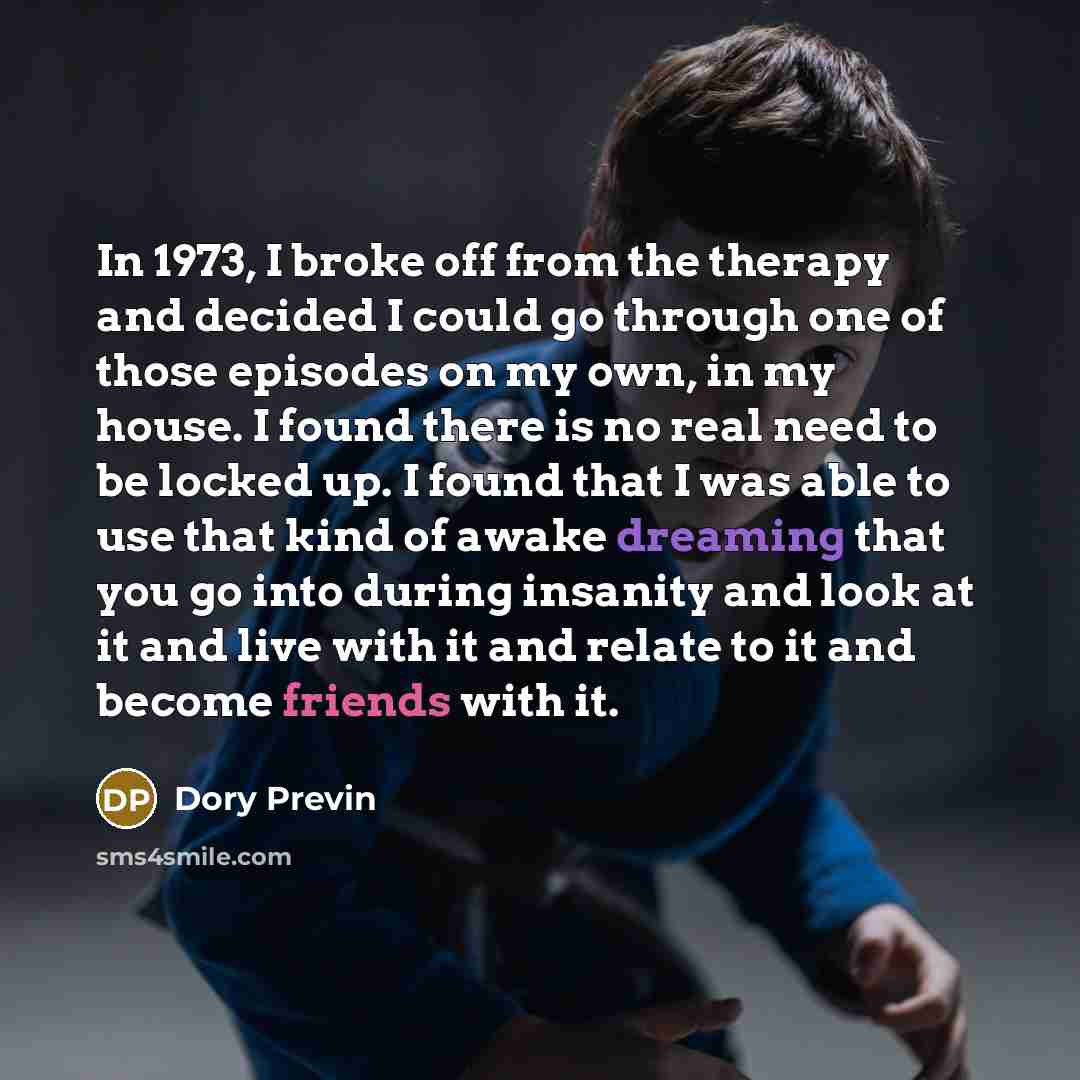 “In 1973, I broke off from the therapy and decided I could go through one of those episodes on my own, in my house. I found there is no real need to be locked up. I found that I was able to use that kind of awake dreaming that you go into during insanity and look at it and live with it and relate…” quote by Dory Previn