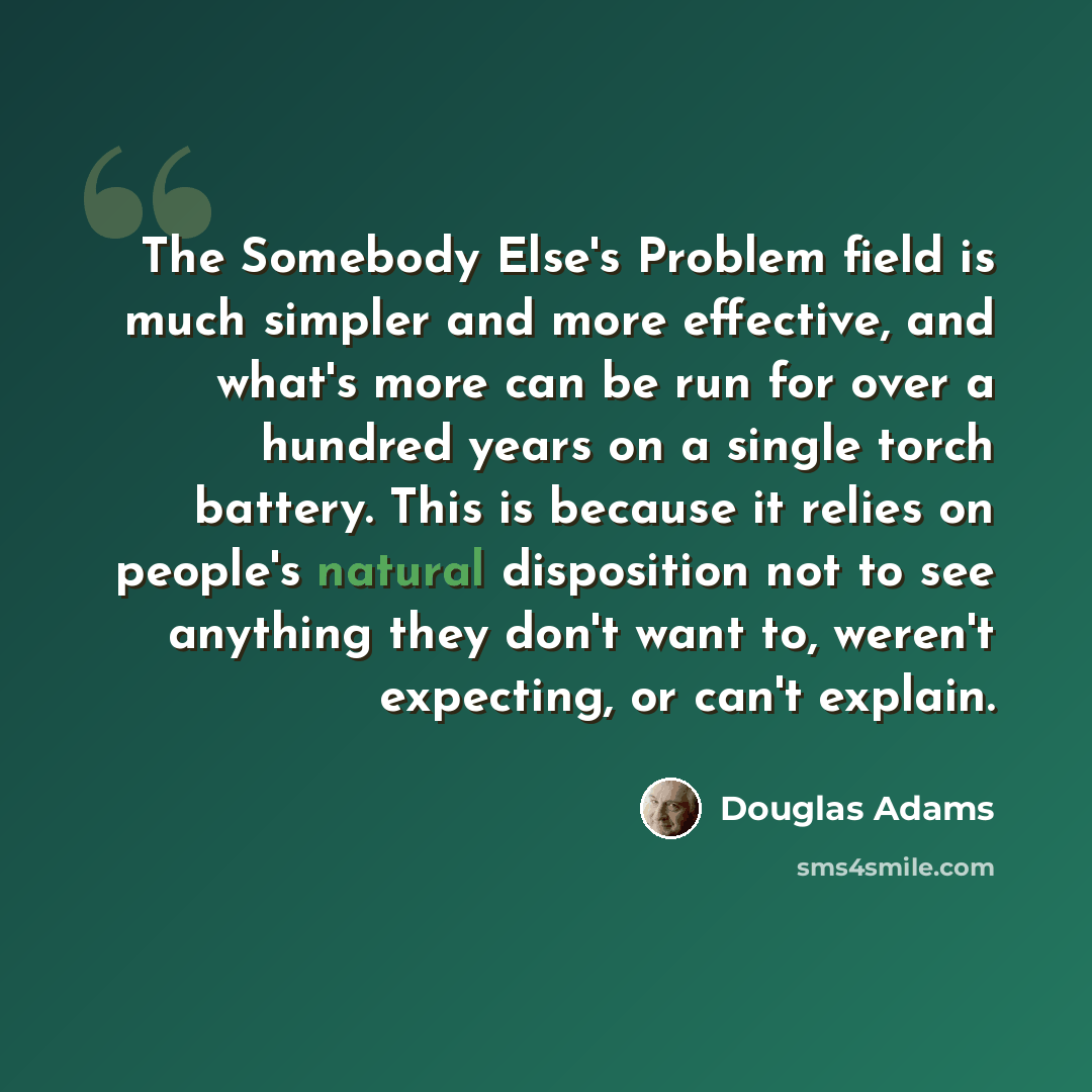 “The Somebody Else's Problem field is much simpler and more effective, and what's more can be run for over a hundred years on a single torch battery. This is because it relies on people's natural disposition not to see anything they don't want to, weren't expecting, or can't explain.” quote by Douglas Adams