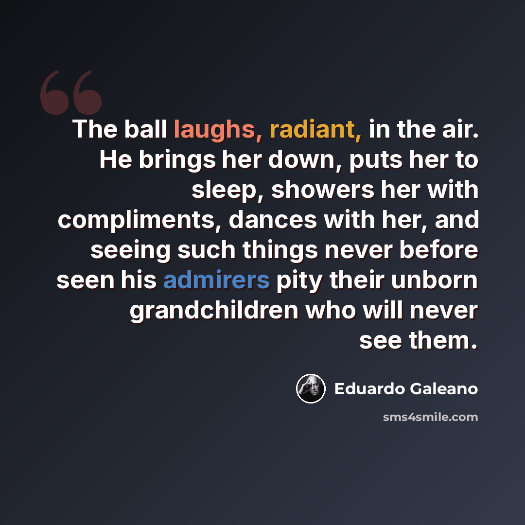 “The ball laughs, radiant, in the air. He brings her down, puts her to sleep, showers her with compliments, dances with her, and seeing such things never before seen his admirers pity their unborn grandchildren who will never see them.” quote by Eduardo Galeano