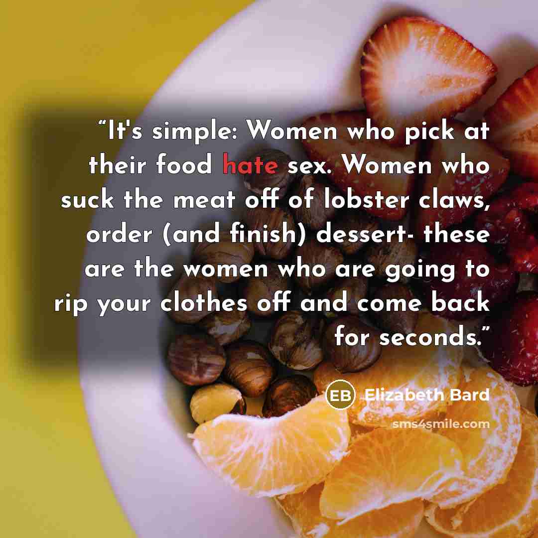 “It's simple: Women who pick at their food hate sex. Women who suck the meat off of lobster claws, order (and finish) dessert- these are the women who are going to rip your clothes off and come back for seconds.” quote by Elizabeth Bard