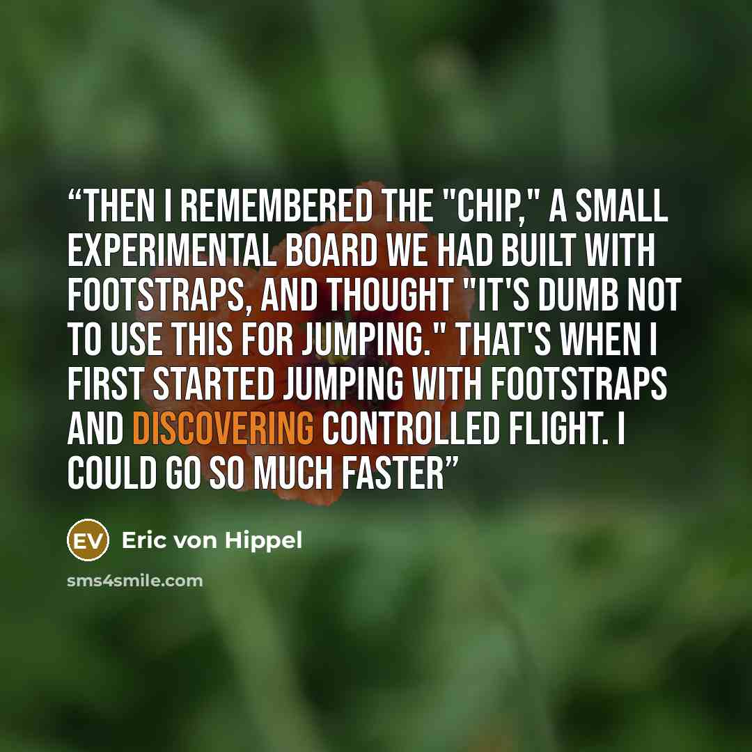 “Then I remembered the "Chip," a small experimental board we had built with footstraps, and thought "it's dumb not to use this for jumping." That's when I first started jumping with footstraps and discovering controlled flight. I could go so much faster” quote by Eric von Hippel