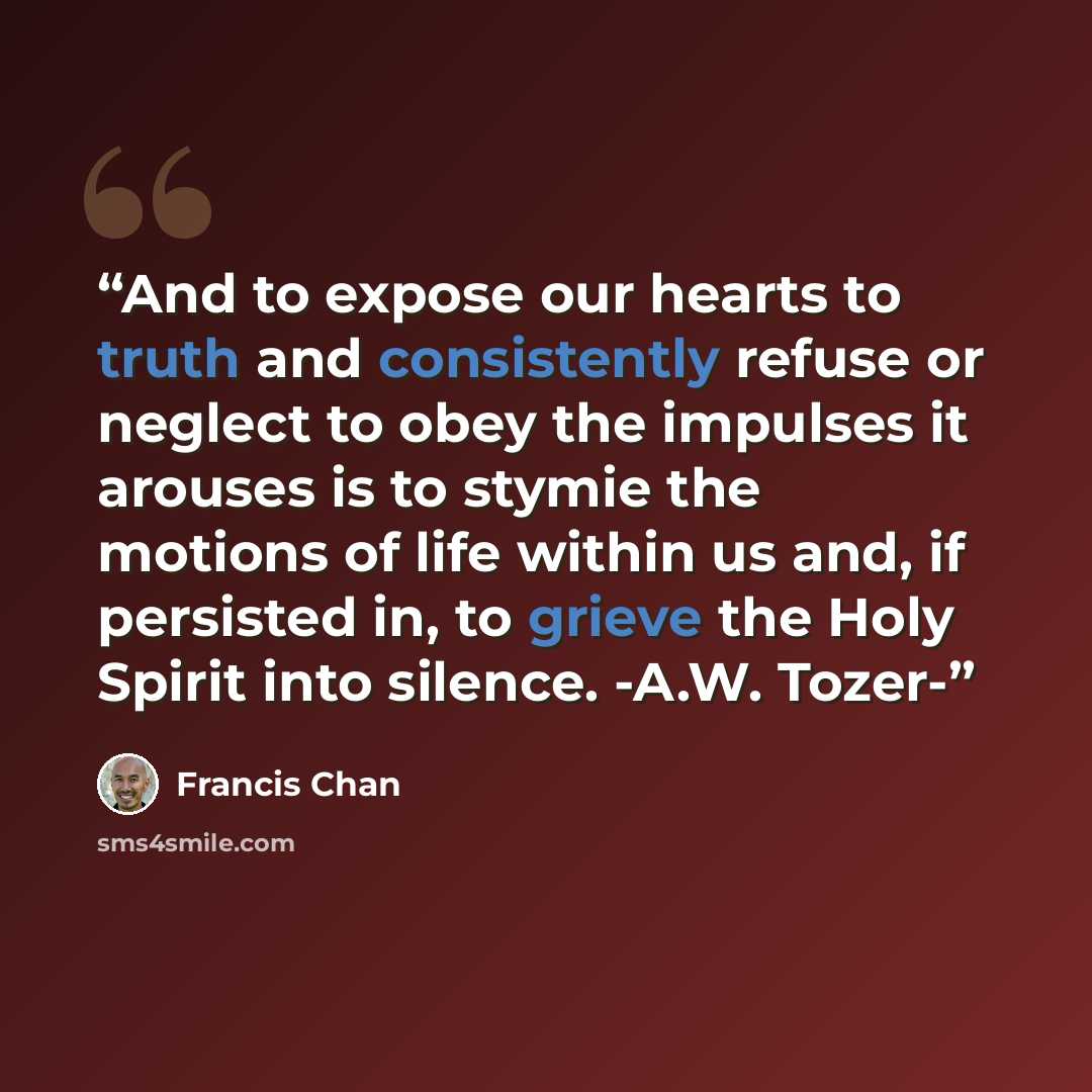 “And to expose our hearts to truth and consistently refuse or neglect to obey the impulses it arouses is to stymie the motions of life within us and, if persisted in, to grieve the Holy Spirit into silence. -A.W. Tozer-” quote by Francis Chan