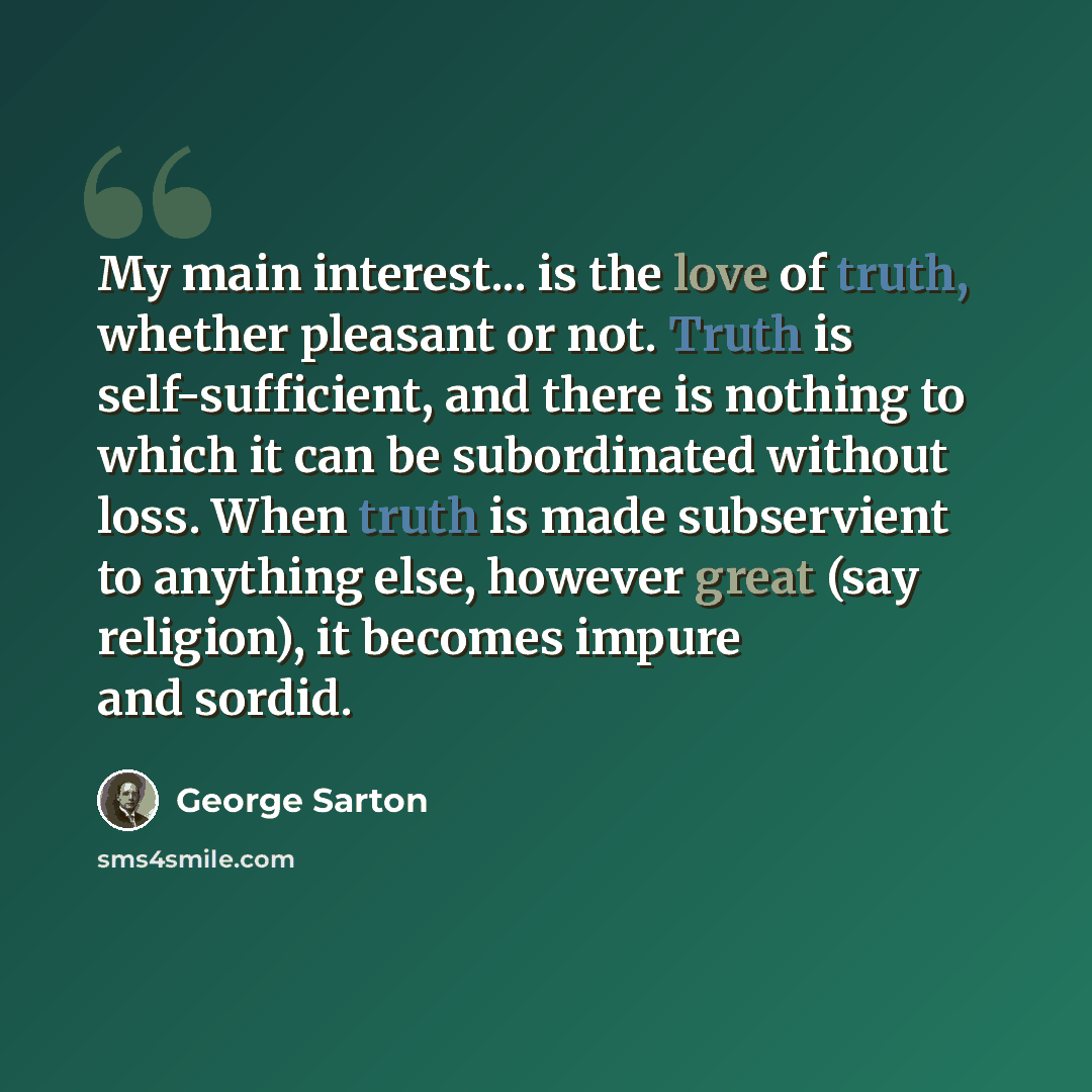 “My main interest... is the love of truth, whether pleasant or not. Truth is self-sufficient, and there is nothing to which it can be subordinated without loss. When truth is made subservient to anything else, however great (say religion), it becomes impure and sordid.” quote by George Sarton