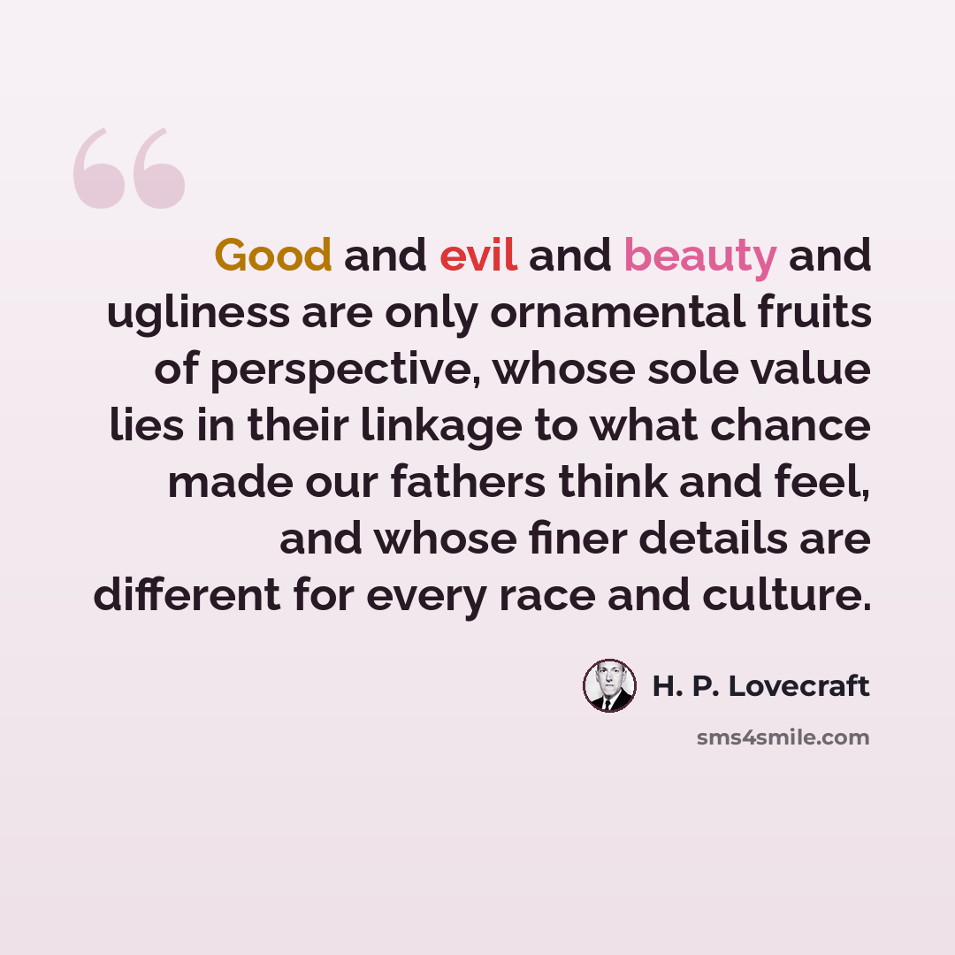 “Good and evil and beauty and ugliness are only ornamental fruits of perspective, whose sole value lies in their linkage to what chance made our fathers think and feel, and whose finer details are different for every race and culture.” quote by H. P. Lovecraft