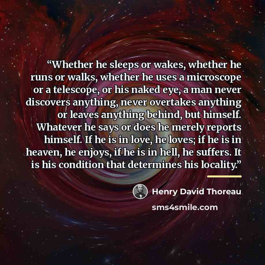 “Whether he sleeps or wakes, whether he runs or walks, whether he uses a microscope or a telescope, or his naked eye, a man never discovers anything, never overtakes anything or leaves anything behind, but himself. Whatever he says or does he merely reports himself. If he is in love, he loves; if…” quote by Henry David Thoreau