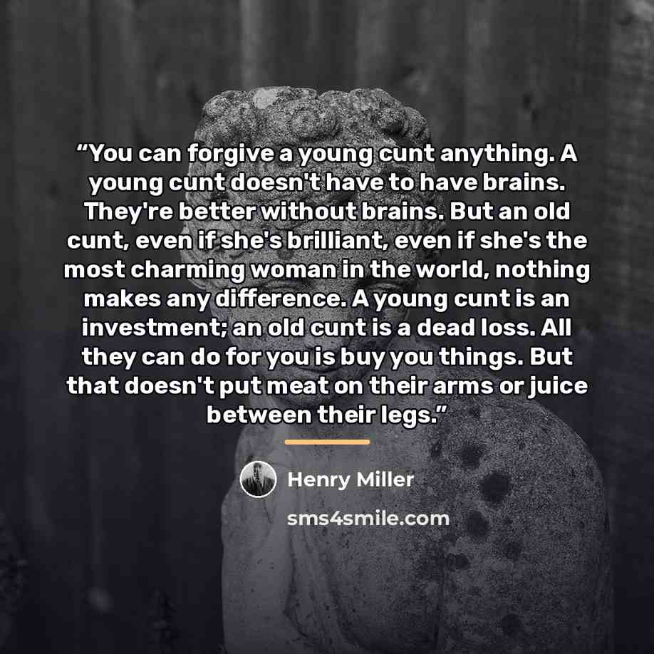 “You can forgive a young cunt anything. A young cunt doesn't have to have brains. They're better without brains. But an old cunt, even if she's brilliant, even if she's the most charming woman in the world, nothing makes any difference. A young cunt is an investment; an old cunt is a dead loss. All…” quote by Henry Miller