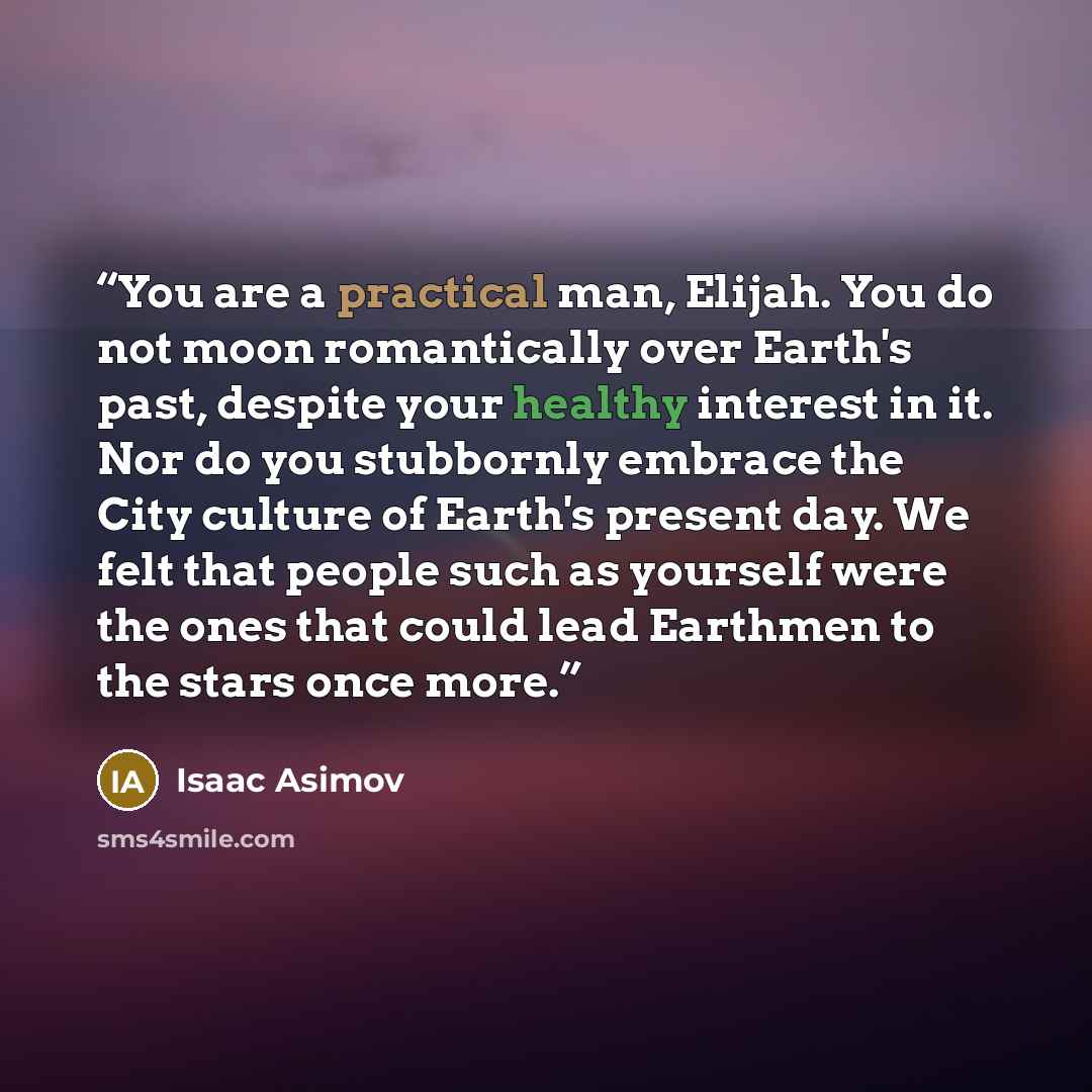 “You are a practical man, Elijah. You do not moon romantically over Earth's past, despite your healthy interest in it. Nor do you stubbornly embrace the City culture of Earth's present day. We felt that people such as yourself were the ones that could lead Earthmen to the stars once more.” quote by Isaac Asimov