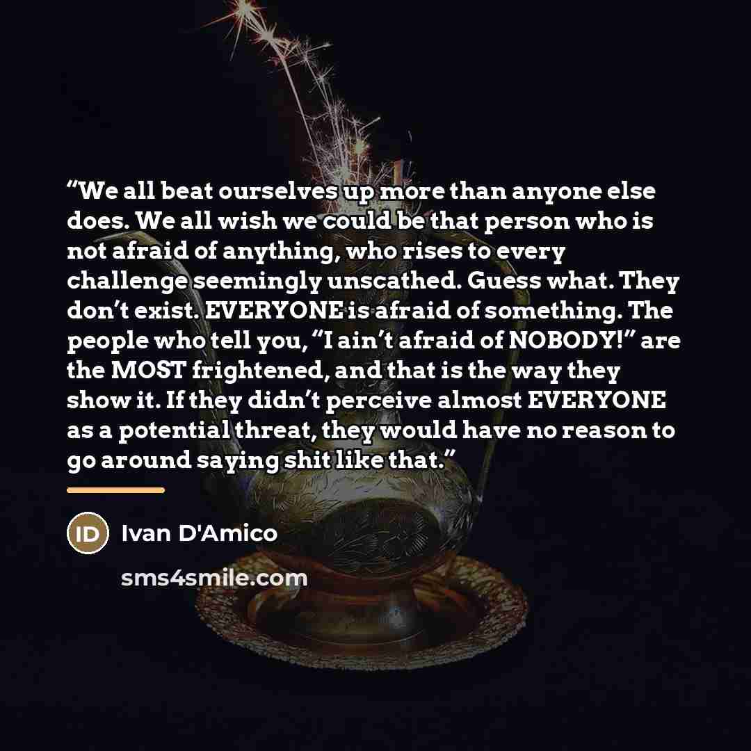 “We all beat ourselves up more than anyone else does. We all wish we could be that person who is not afraid of anything, who rises to every challenge seemingly unscathed. Guess what. They don’t exist. EVERYONE is afraid of something. The people who tell you, “I ain’t afraid of NOBODY!” are the MOST…” quote by Ivan D'Amico