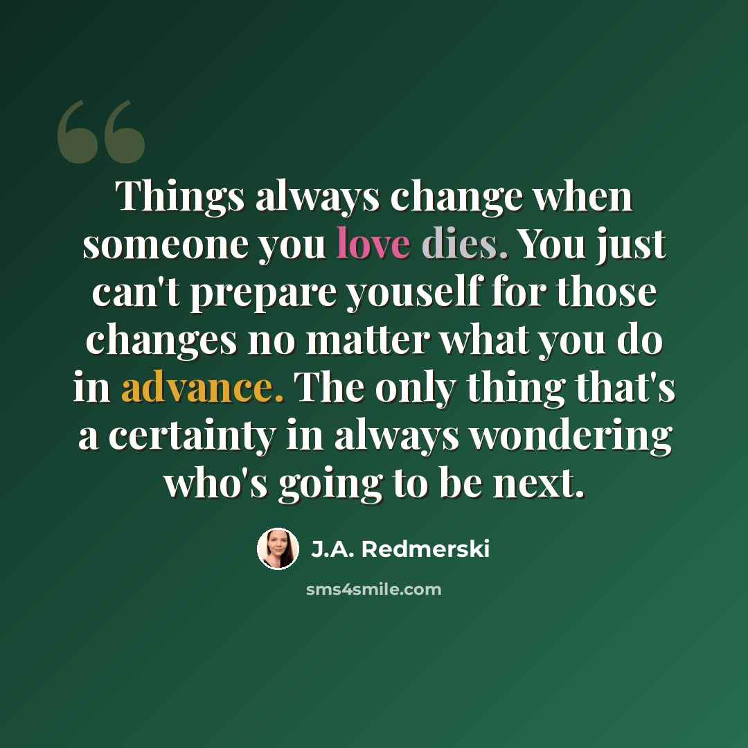 “Things always change when someone you love dies. You just can't prepare youself for those changes no matter what you do in advance. The only thing that's a certainty in always wondering who's going to be next.” quote by J.A. Redmerski