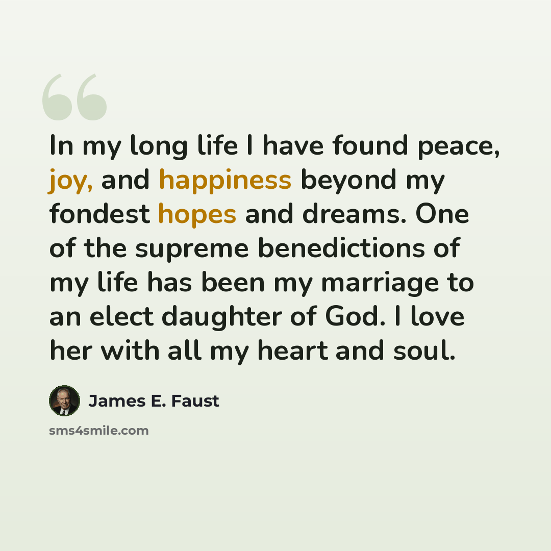 “In my long life I have found peace, joy, and happiness beyond my fondest hopes and dreams. One of the supreme benedictions of my life has been my marriage to an elect daughter of God. I love her with all my heart and soul.” quote by James E. Faust