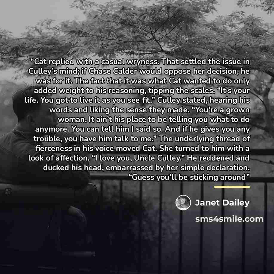 “Cat replied with a casual wryness. That settled the issue in Culley’s mind; if Chase Calder would oppose her decision, he was for it. The fact that it was what Cat wanted to do only added weight to his reasoning, tipping the scales. “It’s your life. You got to live it as you see fit,” Culley…” quote by Janet Dailey