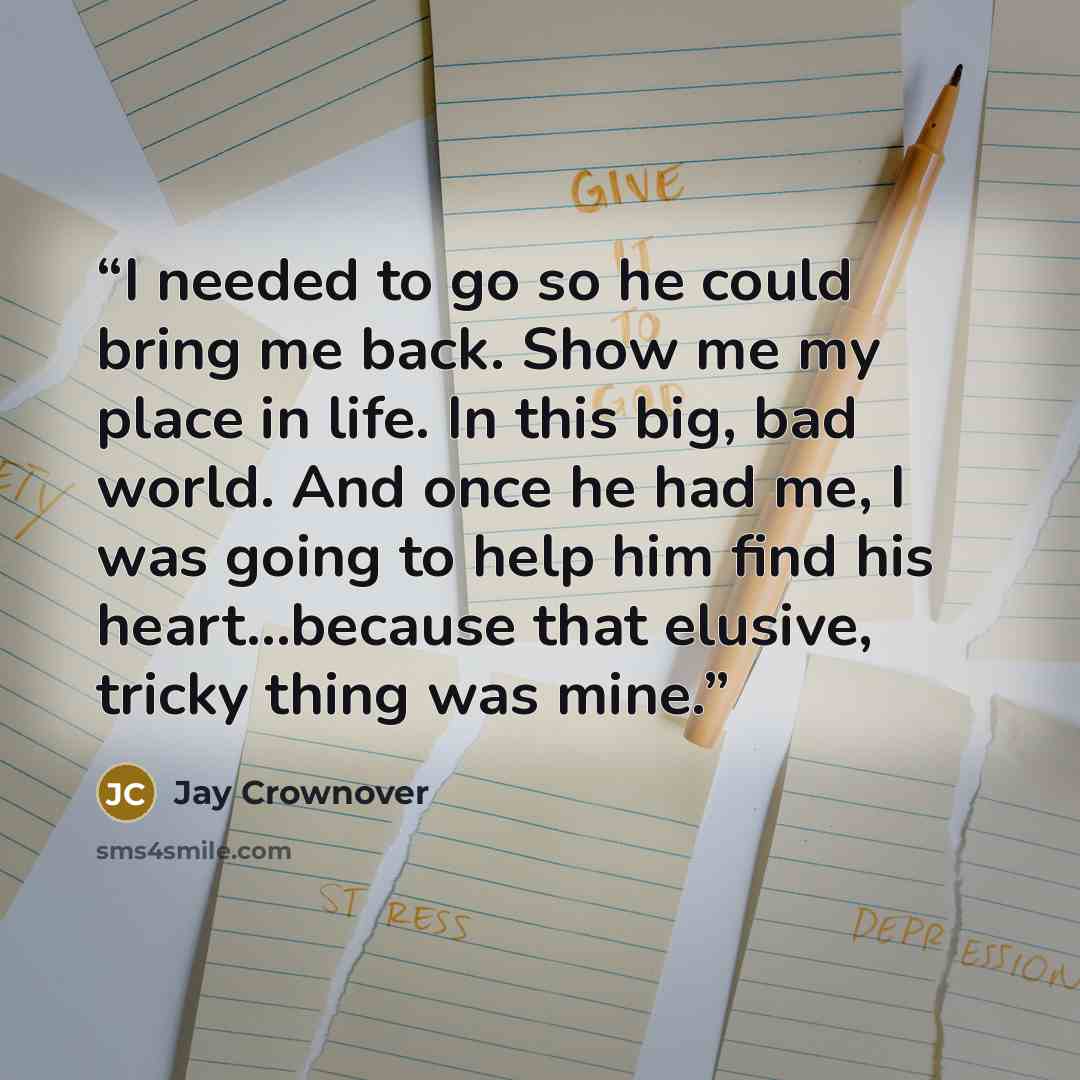 “I needed to go so he could bring me back. Show me my place in life. In this big, bad world. And once he had me, I was going to help him find his heart...because that elusive, tricky thing was mine.” quote by Jay Crownover
