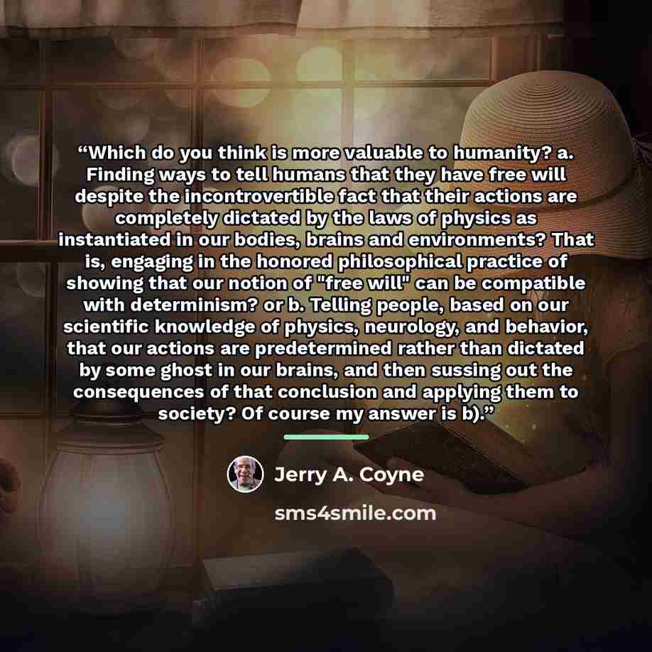 “Which do you think is more valuable to humanity? a. Finding ways to tell humans that they have free will despite the incontrovertible fact that their actions are completely dictated by the laws of physics as instantiated in our bodies, brains and environments? That is, engaging in the honored…” quote by Jerry A. Coyne