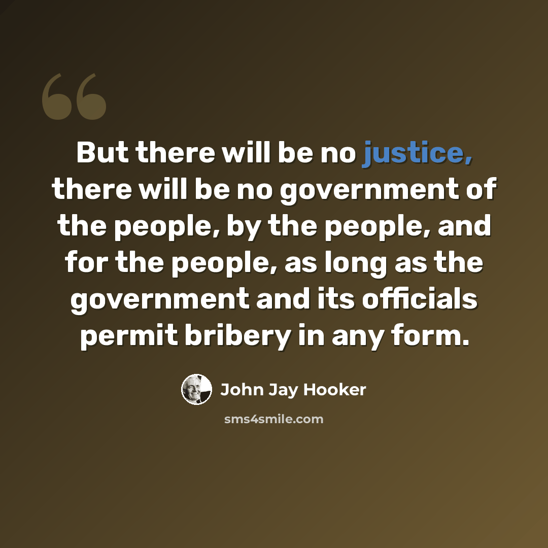 “But there will be no justice, there will be no government of the people, by the people, and for the people, as long as the government and its officials permit bribery in any form.” quote by John Jay Hooker