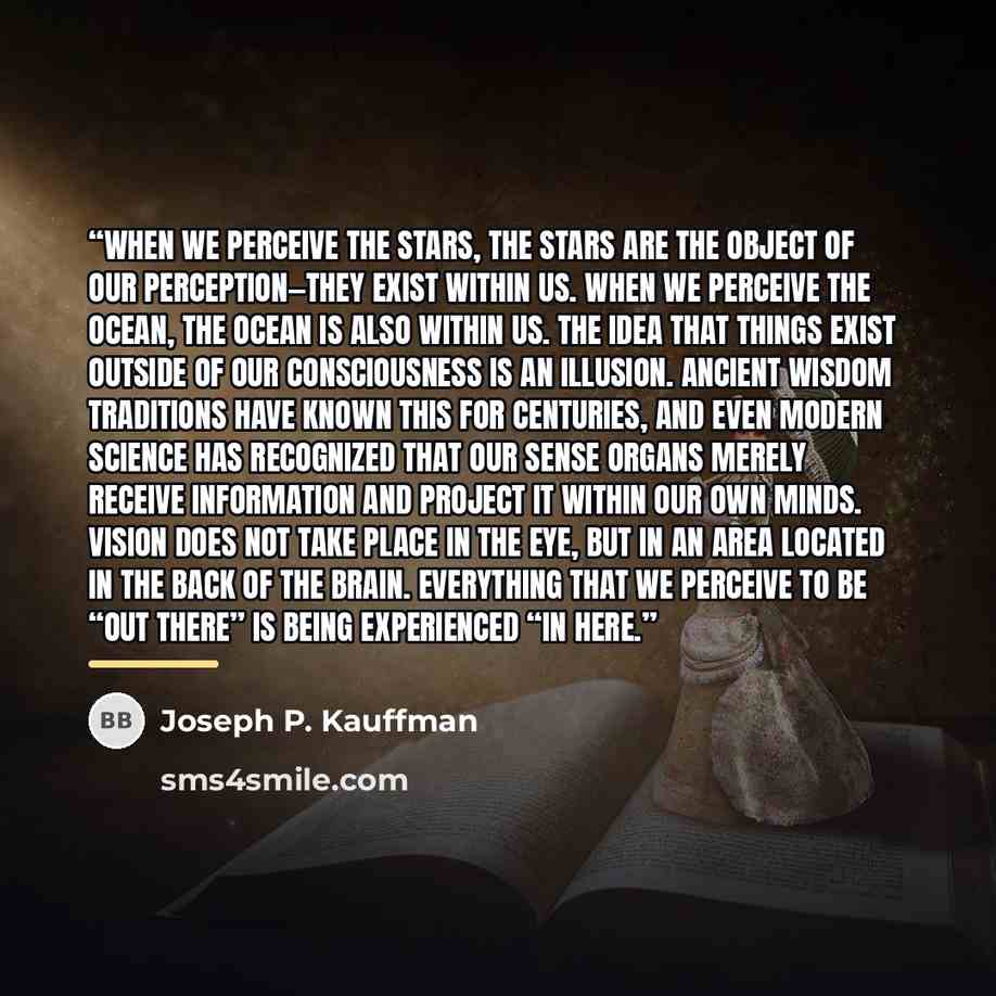 “When we perceive the stars, the stars are the object of our perception—they exist within us. When we perceive the ocean, the ocean is also within us. The idea that things exist outside of our Consciousness is an illusion. Ancient wisdom traditions have known this for centuries, and even modern…” quote by Joseph P. Kauffman