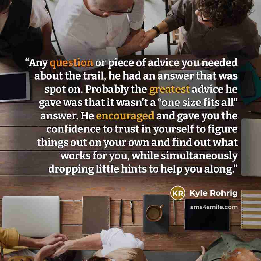 “Any question or piece of advice you needed about the trail, he had an answer that was spot on. Probably the greatest advice he gave was that it wasn’t a “one size fits all” answer. He encouraged and gave you the confidence to trust in yourself to figure things out on your own and find out what…” quote by Kyle Rohrig