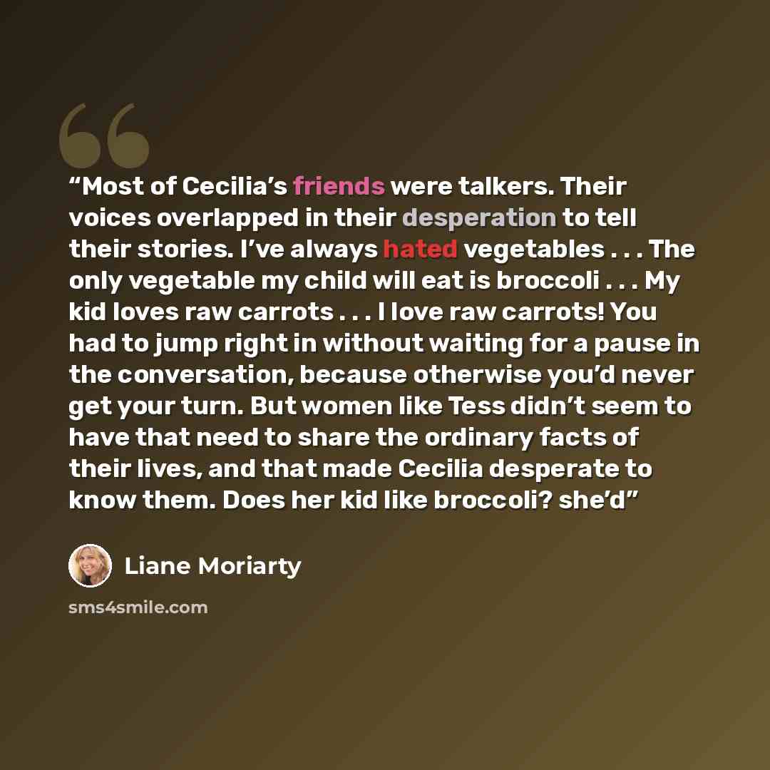 “Most of Cecilia’s friends were talkers. Their voices overlapped in their desperation to tell their stories. I’ve always hated vegetables . . . The only vegetable my child will eat is broccoli . . . My kid loves raw carrots . . . I love raw carrots! You had to jump right in without waiting for a…” quote by Liane Moriarty