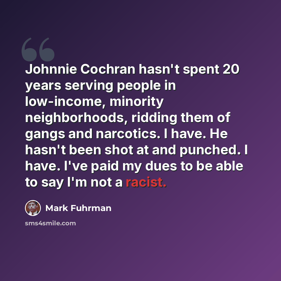 “Johnnie Cochran hasn't spent 20 years serving people in low-income, minority neighborhoods, ridding them of gangs and narcotics. I have. He hasn't been shot at and punched. I have. I've paid my dues to be able to say I'm not a racist.” quote by Mark Fuhrman