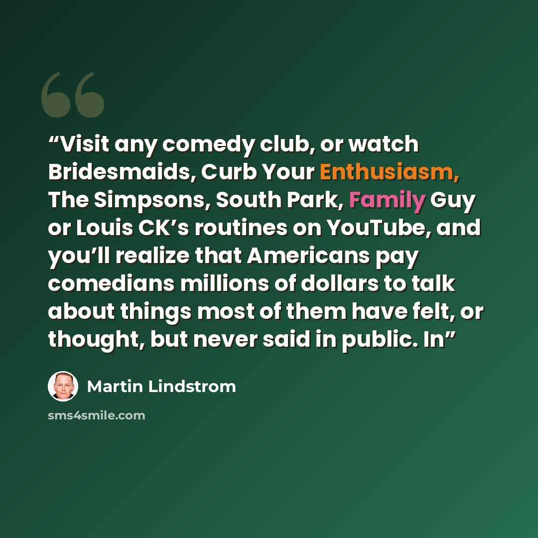 “Visit any comedy club, or watch Bridesmaids, Curb Your Enthusiasm, The Simpsons, South Park, Family Guy or Louis CK’s routines on YouTube, and you’ll realize that Americans pay comedians millions of dollars to talk about things most of them have felt, or thought, but never said in public. In” quote by Martin Lindstrom