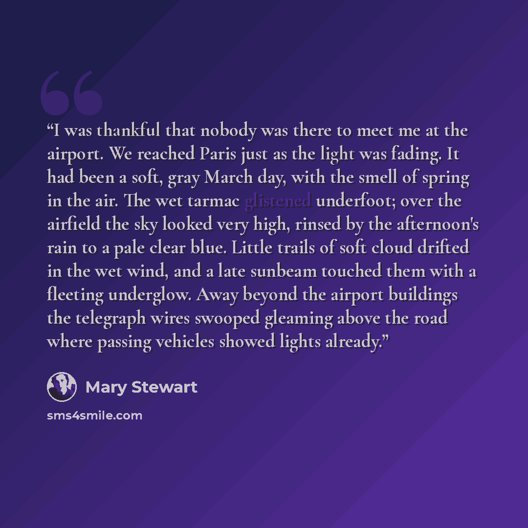 “I was thankful that nobody was there to meet me at the airport. We reached Paris just as the light was fading. It had been a soft, gray March day, with the smell of spring in the air. The wet tarmac glistened underfoot; over the airfield the sky looked very high, rinsed by the afternoon's rain to…” quote by Mary Stewart