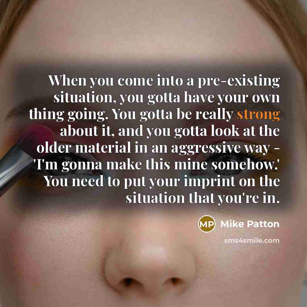 “When you come into a pre-existing situation, you gotta have your own thing going. You gotta be really strong about it, and you gotta look at the older material in an aggressive way - 'I'm gonna make this mine somehow.' You need to put your imprint on the situation that you're in.” quote by Mike Patton